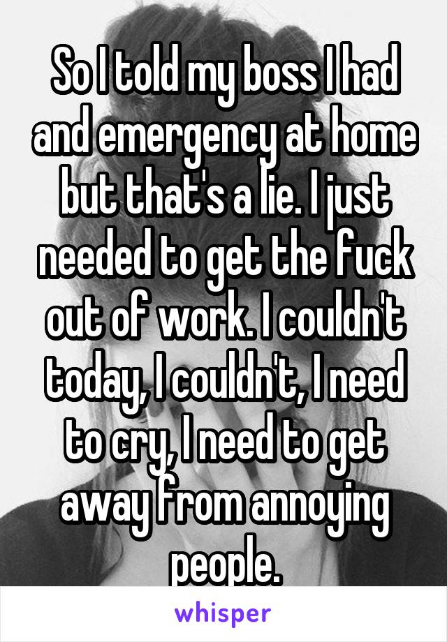 So I told my boss I had and emergency at home but that's a lie. I just needed to get the fuck out of work. I couldn't today, I couldn't, I need to cry, I need to get away from annoying people.