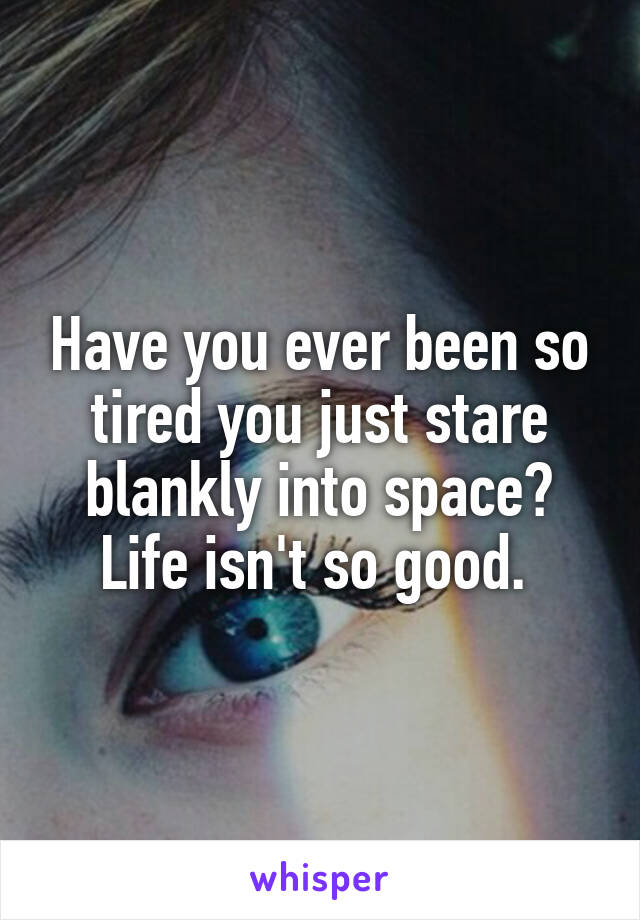 Have you ever been so tired you just stare blankly into space? Life isn't so good. 