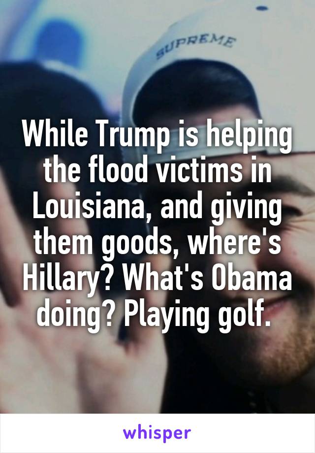 While Trump is helping the flood victims in Louisiana, and giving them goods, where's Hillary? What's Obama doing? Playing golf. 