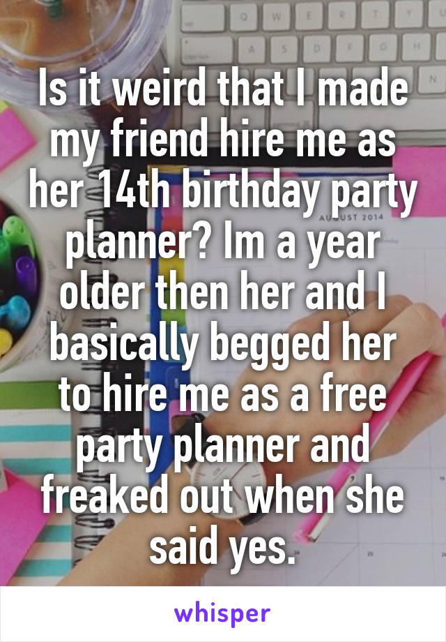 Is it weird that I made my friend hire me as her 14th birthday party planner? Im a year older then her and I basically begged her to hire me as a free party planner and freaked out when she said yes.