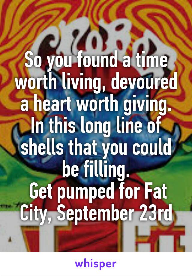 So you found a time worth living, devoured a heart worth giving. In this long line of shells that you could be filling.
 Get pumped for Fat City, September 23rd