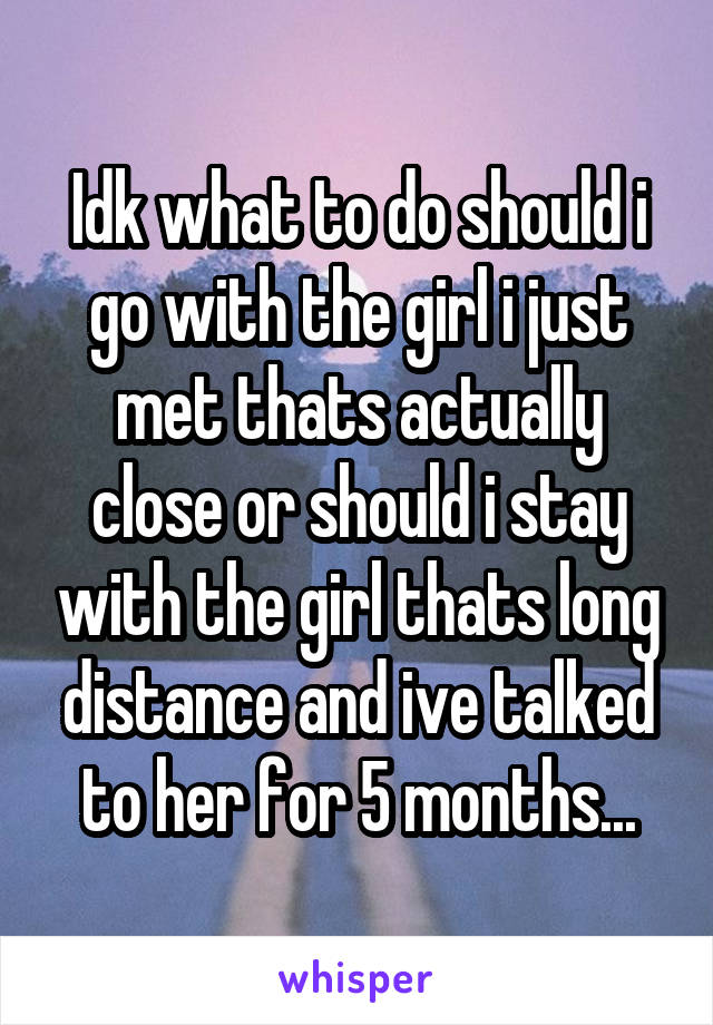 Idk what to do should i go with the girl i just met thats actually close or should i stay with the girl thats long distance and ive talked to her for 5 months...