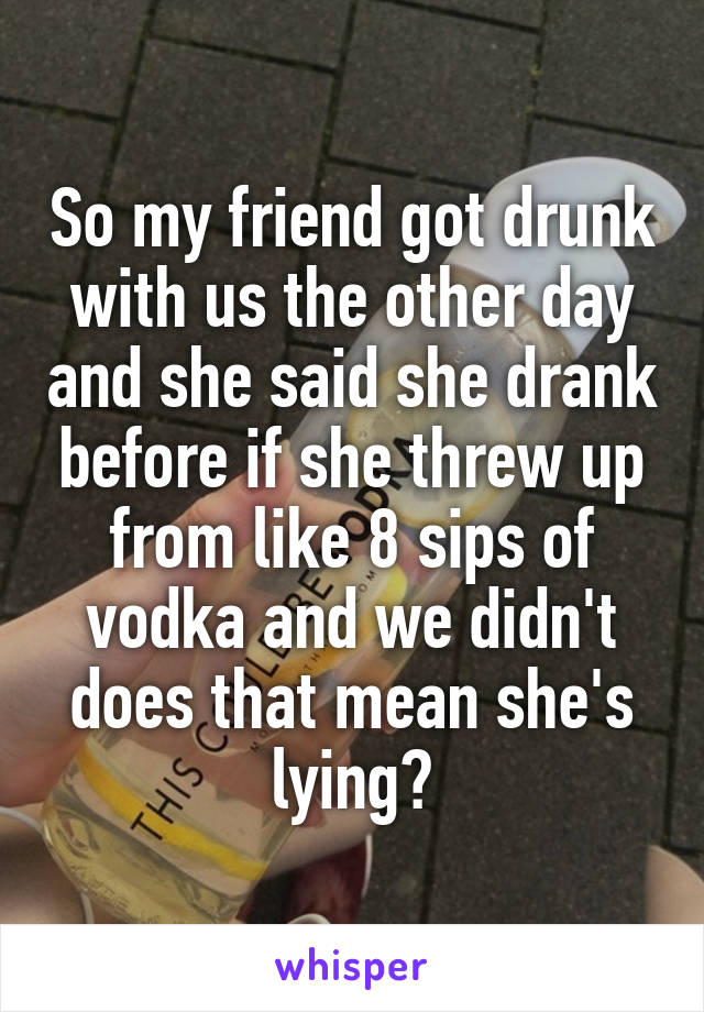 So my friend got drunk with us the other day and she said she drank before if she threw up from like 8 sips of vodka and we didn't does that mean she's lying?