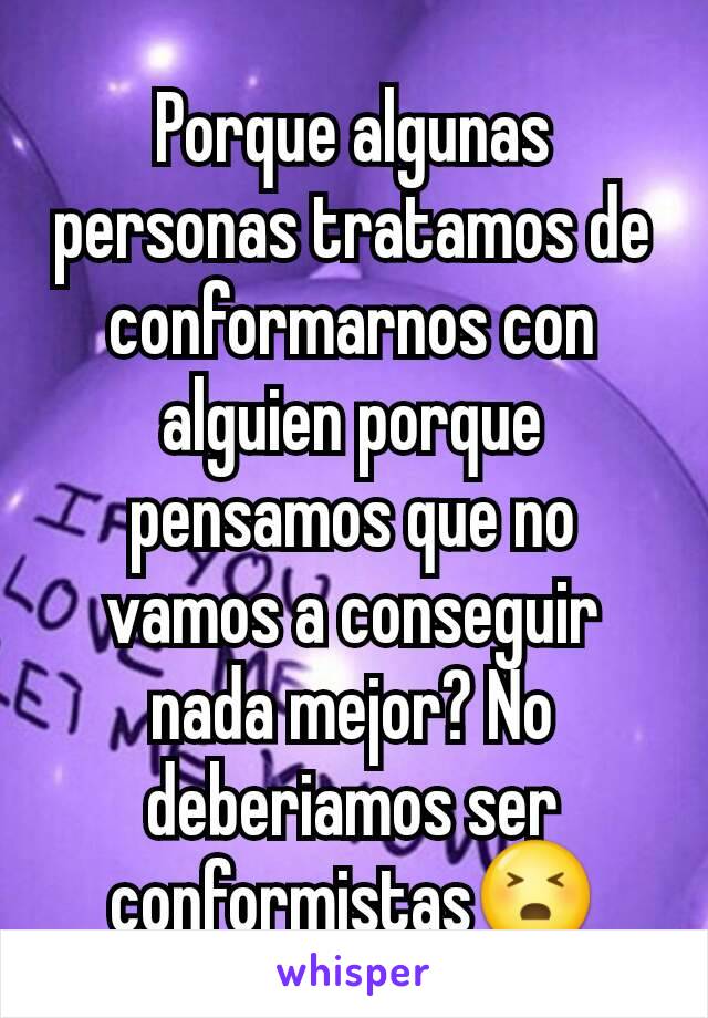 Porque algunas personas tratamos de conformarnos con alguien porque pensamos que no vamos a conseguir nada mejor? No deberiamos ser conformistas😣