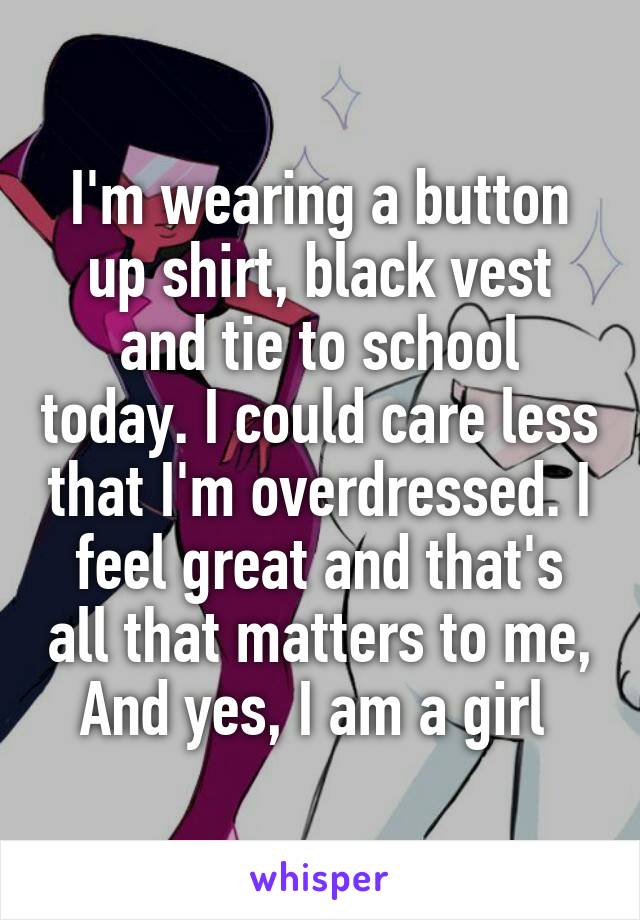 I'm wearing a button up shirt, black vest and tie to school today. I could care less that I'm overdressed. I feel great and that's all that matters to me, And yes, I am a girl 