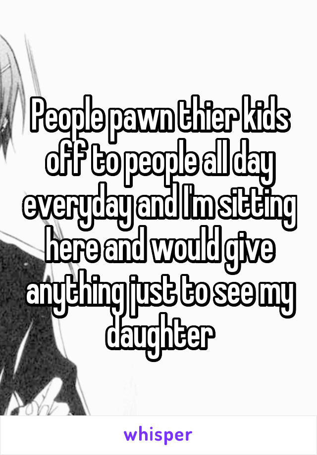 People pawn thier kids off to people all day everyday and I'm sitting here and would give anything just to see my daughter