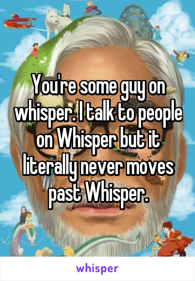 You're some guy on whisper. I talk to people on Whisper but it literally never moves past Whisper.