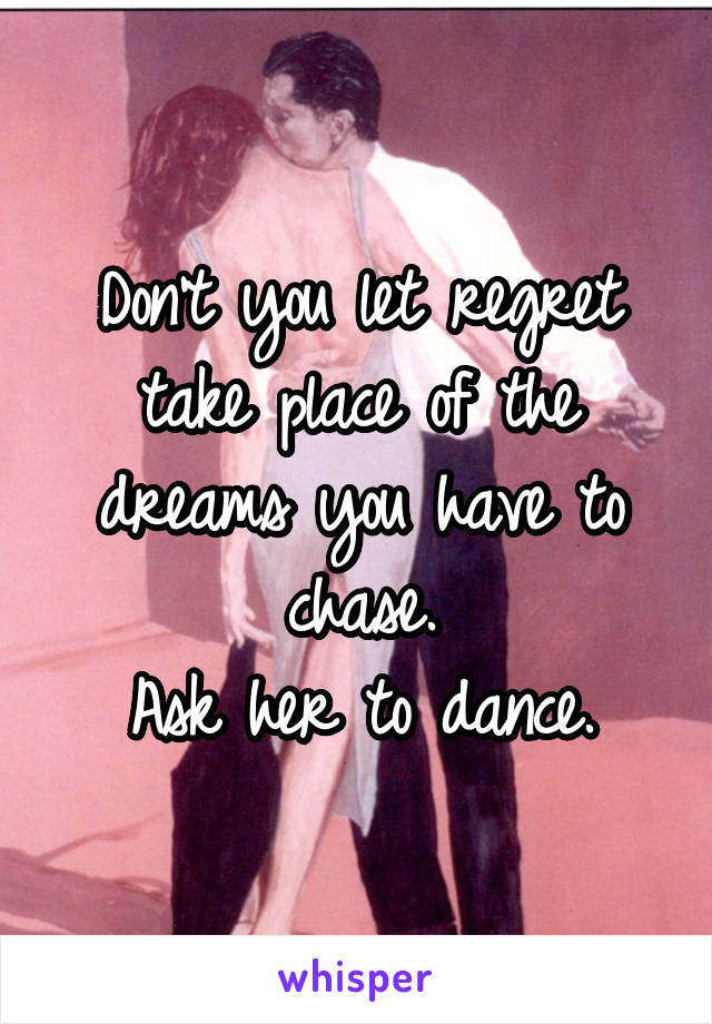 Don't you let regret take place of the dreams you have to chase.
Ask her to dance.