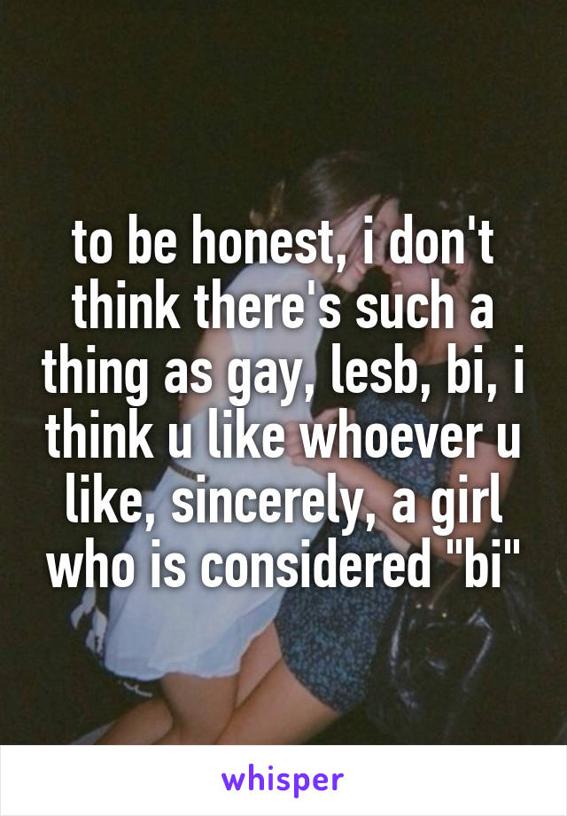 to be honest, i don't think there's such a thing as gay, lesb, bi, i think u like whoever u like, sincerely, a girl who is considered "bi"