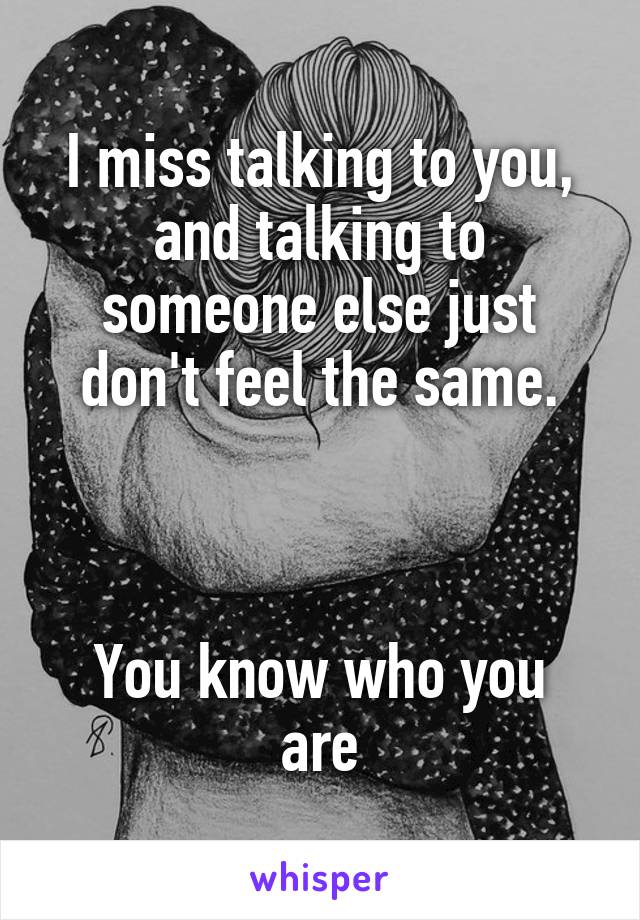 I miss talking to you, and talking to someone else just don't feel the same.



You know who you are