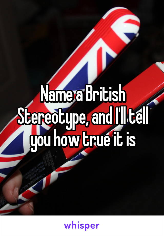 Name a British Stereotype, and I'll tell you how true it is