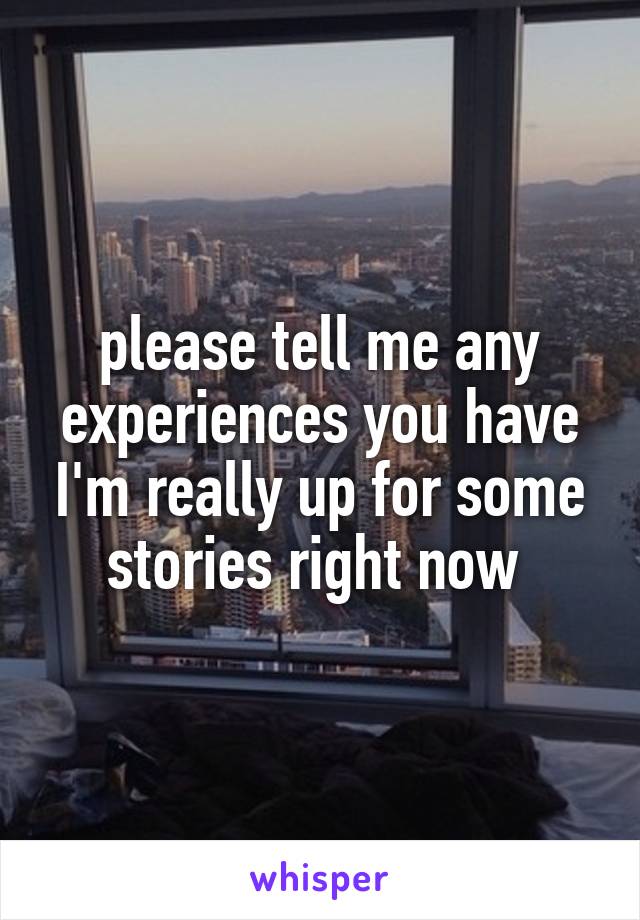 please tell me any experiences you have I'm really up for some stories right now 