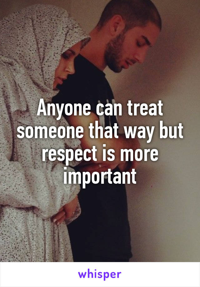 Anyone can treat someone that way but respect is more important