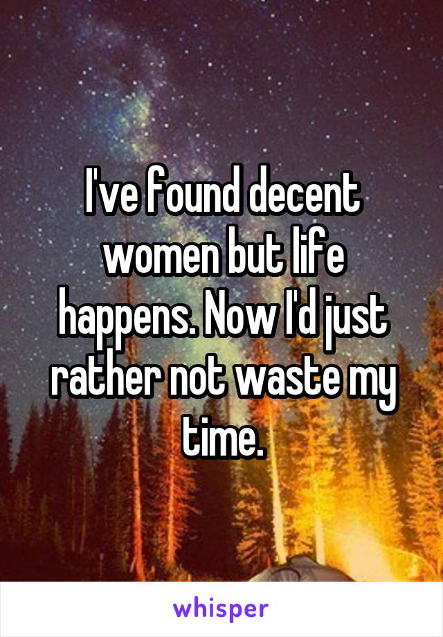 I've found decent women but life happens. Now I'd just rather not waste my time.