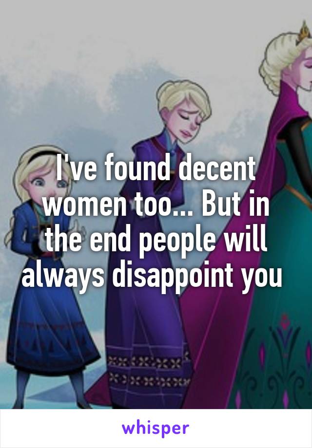 I've found decent women too... But in the end people will always disappoint you 