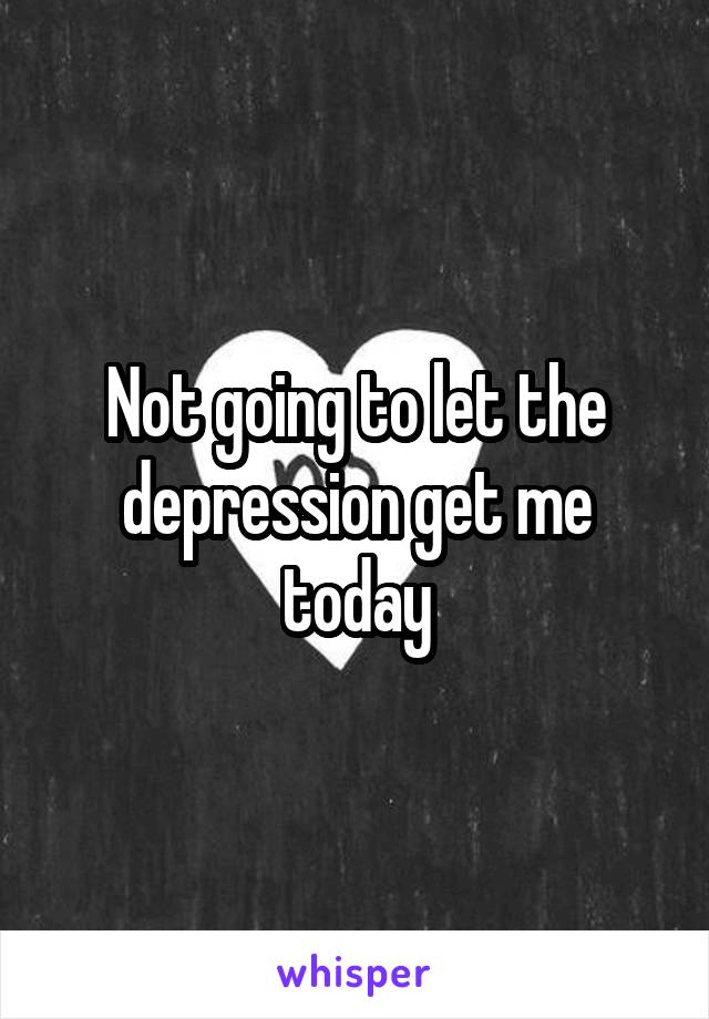 Not going to let the depression get me today