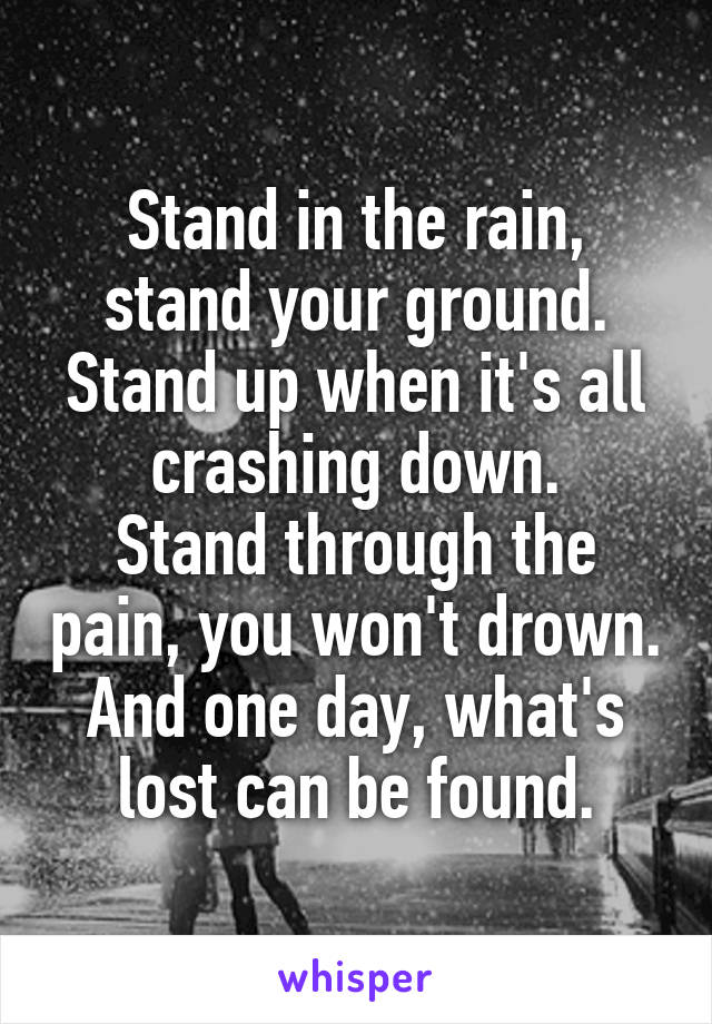 Stand in the rain, stand your ground. Stand up when it's all crashing down.
Stand through the pain, you won't drown. And one day, what's lost can be found.