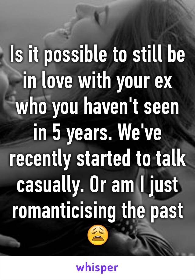 Is it possible to still be in love with your ex who you haven't seen in 5 years. We've recently started to talk casually. Or am I just romanticising the past 😩