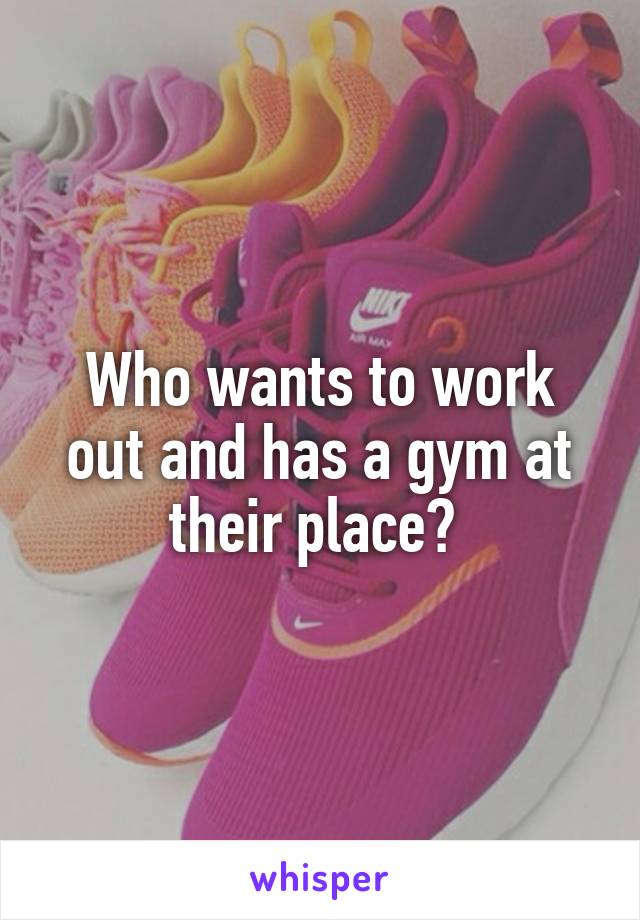 Who wants to work out and has a gym at their place? 