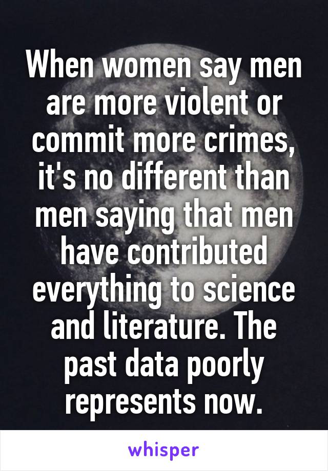 When women say men are more violent or commit more crimes, it's no different than men saying that men have contributed everything to science and literature. The past data poorly represents now.