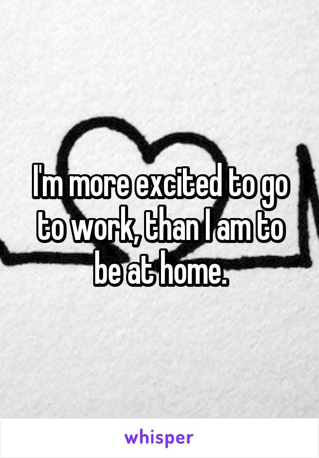 I'm more excited to go to work, than I am to be at home.