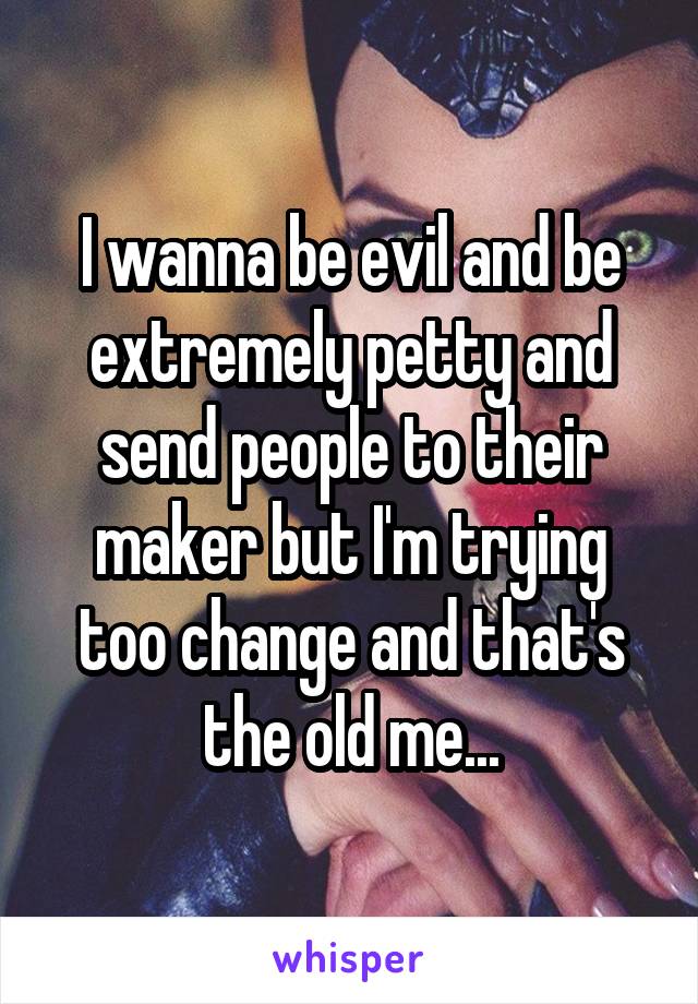 I wanna be evil and be extremely petty and send people to their maker but I'm trying too change and that's the old me...