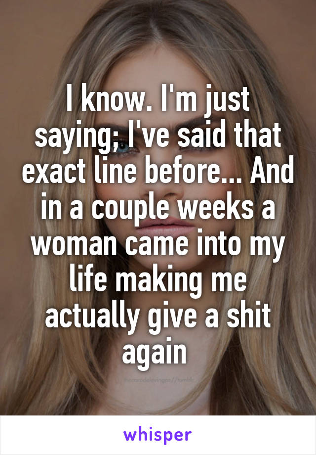 I know. I'm just saying; I've said that exact line before... And in a couple weeks a woman came into my life making me actually give a shit again 