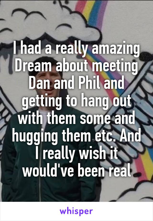 I had a really amazing Dream about meeting Dan and Phil and getting to hang out with them some and hugging them etc. And I really wish it would've been real