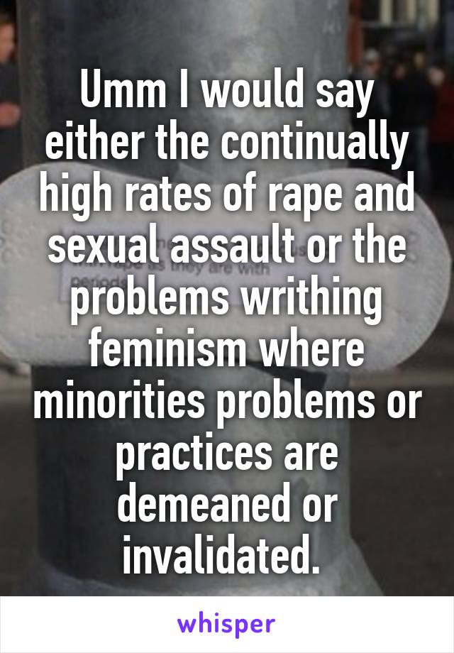 Umm I would say either the continually high rates of rape and sexual assault or the problems writhing feminism where minorities problems or practices are demeaned or invalidated. 