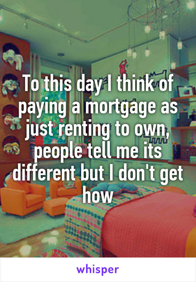 To this day I think of paying a mortgage as just renting to own, people tell me its different but I don't get how