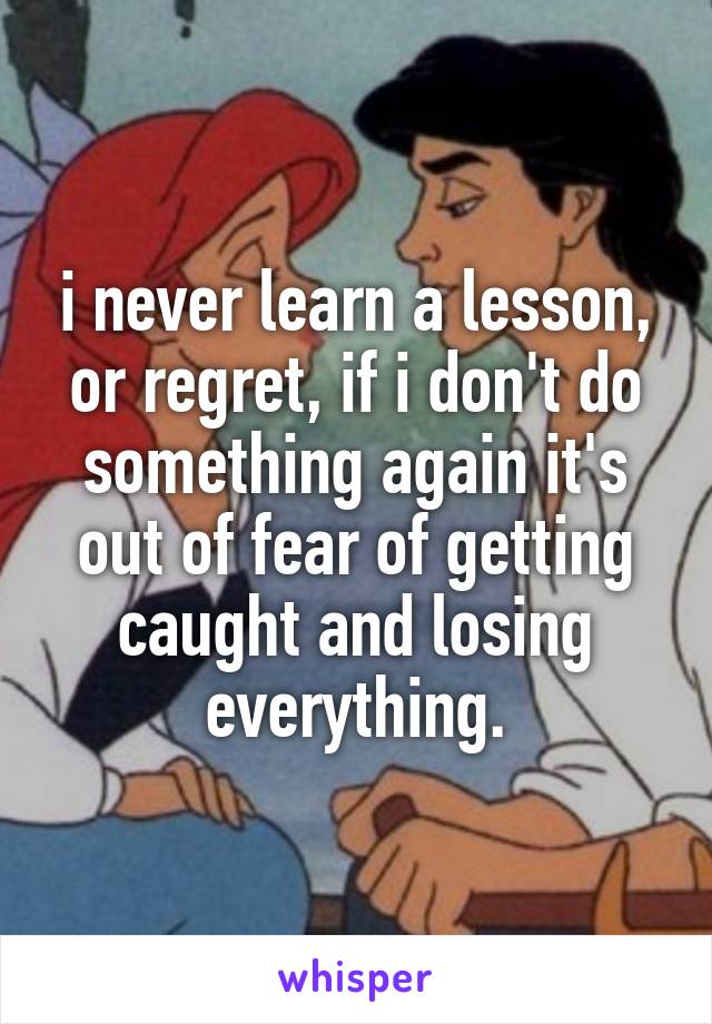 i never learn a lesson, or regret, if i don't do something again it's out of fear of getting caught and losing everything.