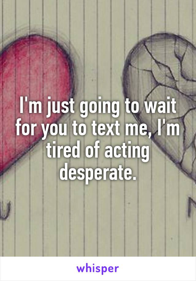 I'm just going to wait for you to text me, I'm tired of acting desperate.