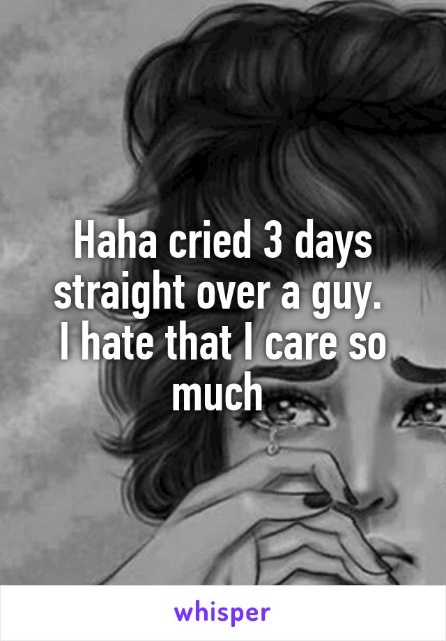 Haha cried 3 days straight over a guy. 
I hate that I care so much 