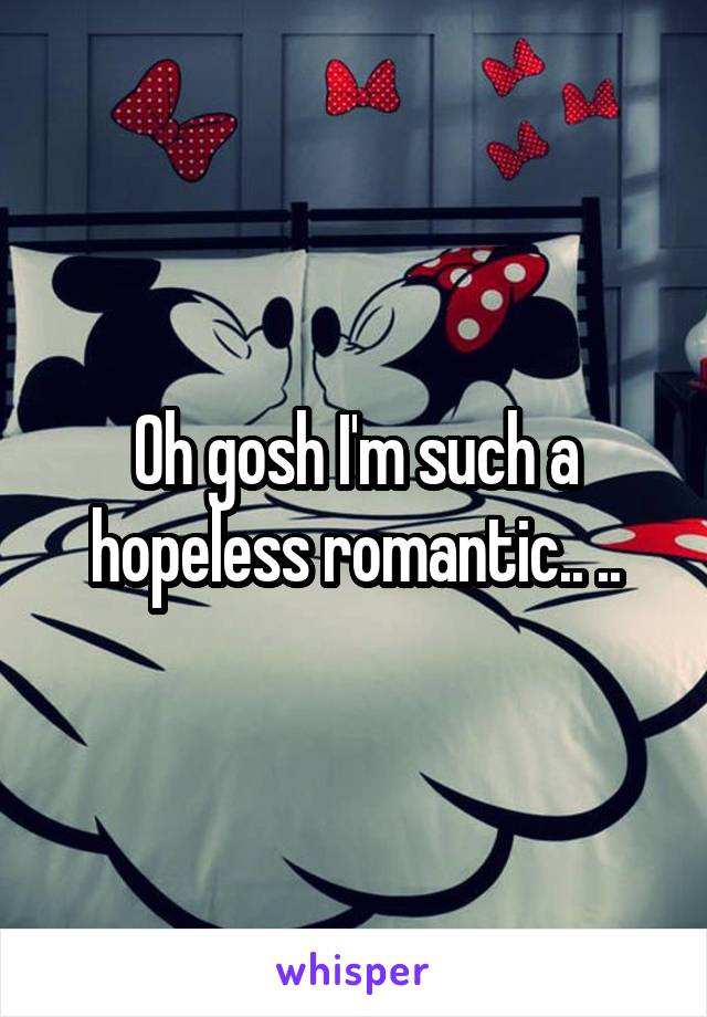 Oh gosh I'm such a hopeless romantic.. ..