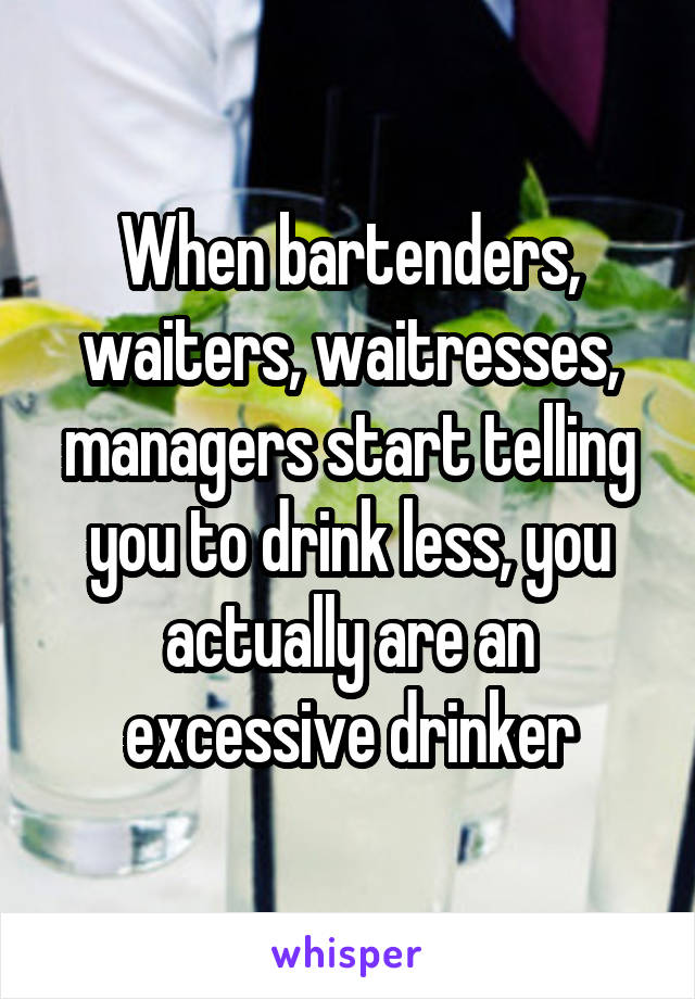 When bartenders, waiters, waitresses, managers start telling you to drink less, you actually are an excessive drinker