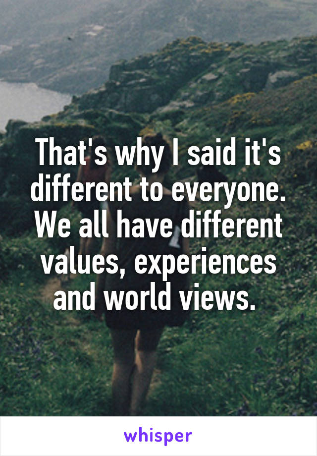 That's why I said it's different to everyone. We all have different values, experiences and world views. 