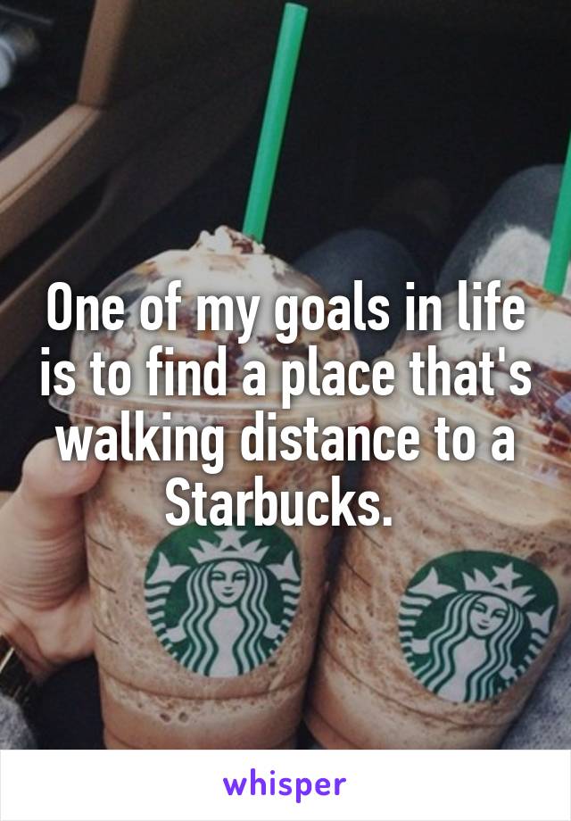 One of my goals in life is to find a place that's walking distance to a Starbucks. 