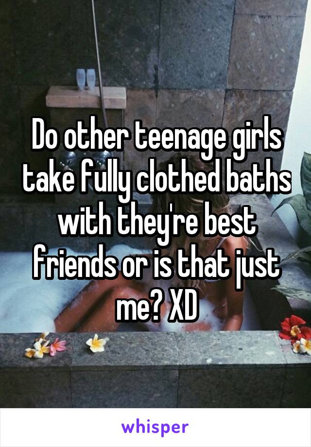 Do other teenage girls take fully clothed baths with they're best friends or is that just me? XD