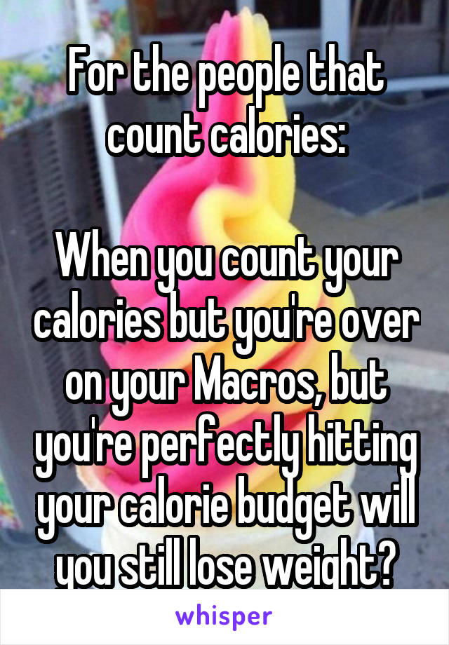 For the people that count calories:

When you count your calories but you're over on your Macros, but you're perfectly hitting your calorie budget will you still lose weight?