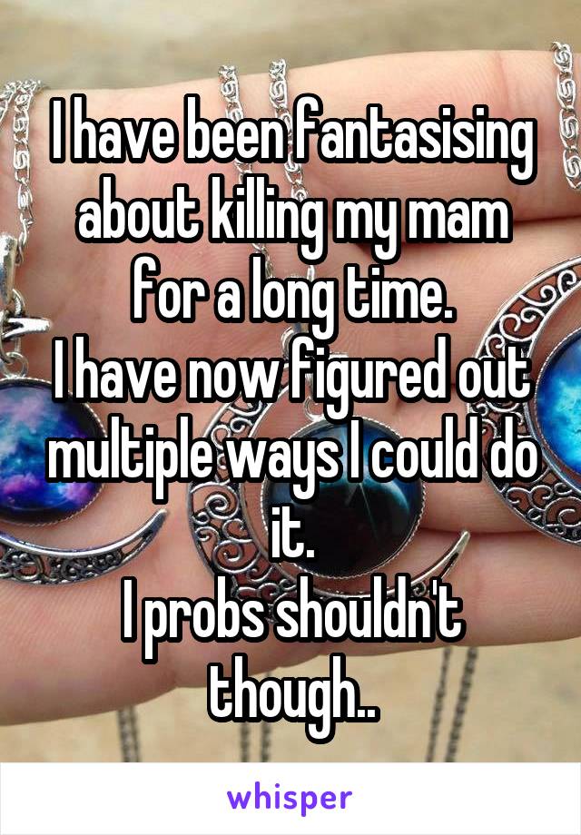 I have been fantasising about killing my mam for a long time.
I have now figured out multiple ways I could do it.
I probs shouldn't though..