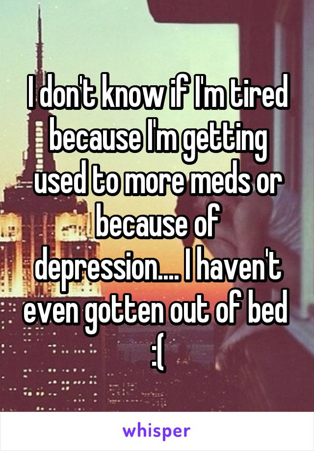 I don't know if I'm tired because I'm getting used to more meds or because of depression.... I haven't even gotten out of bed  :(