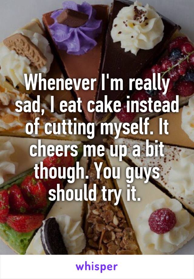 Whenever I'm really sad, I eat cake instead of cutting myself. It cheers me up a bit though. You guys should try it. 