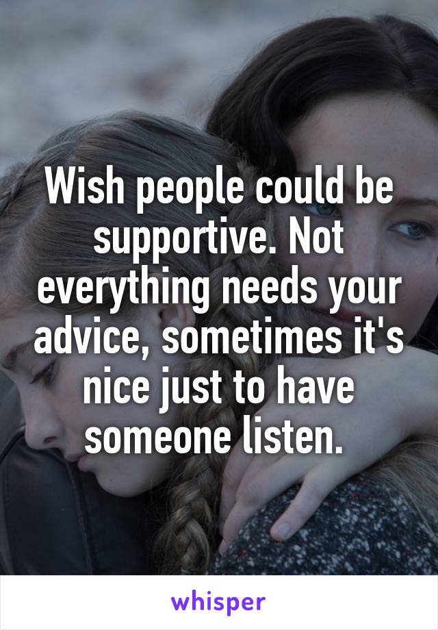 Wish people could be supportive. Not everything needs your advice, sometimes it's nice just to have someone listen. 