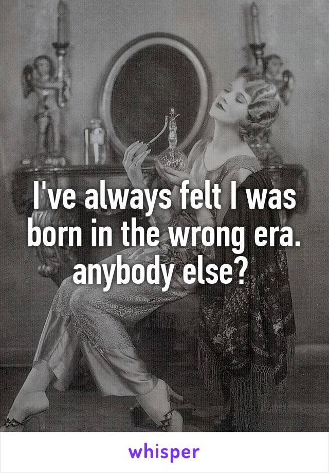 I've always felt I was born in the wrong era. anybody else? 