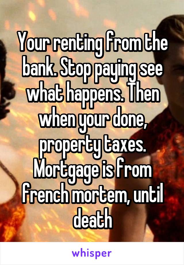 Your renting from the bank. Stop paying see what happens. Then when your done, property taxes. Mortgage is from french mortem, until death