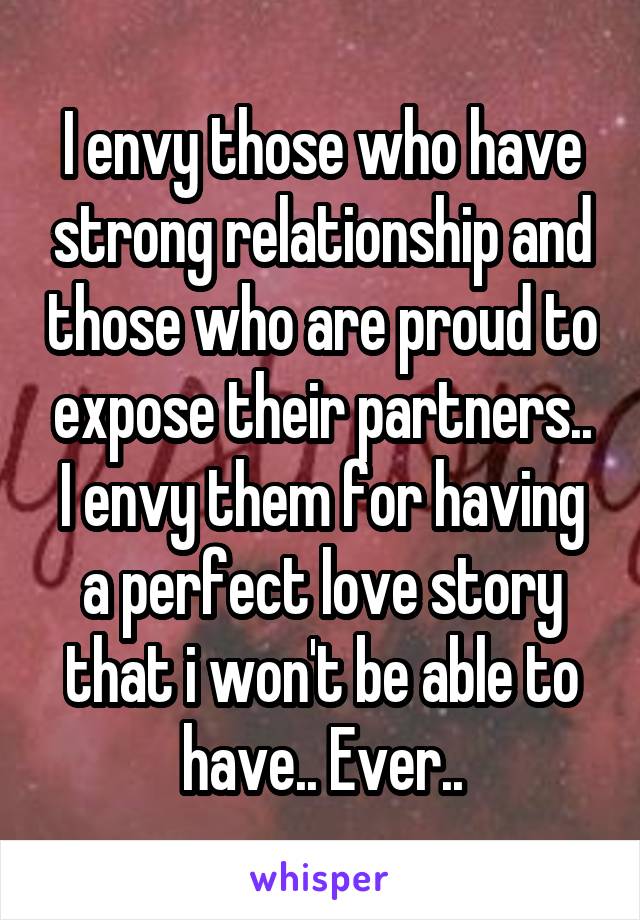 I envy those who have strong relationship and those who are proud to expose their partners.. I envy them for having a perfect love story that i won't be able to have.. Ever..