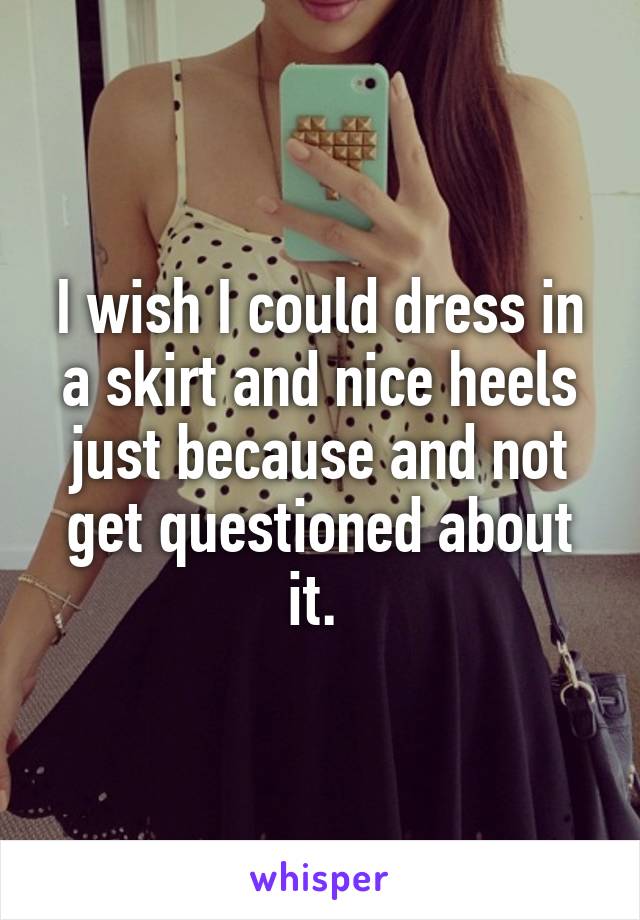 I wish I could dress in a skirt and nice heels just because and not get questioned about it. 