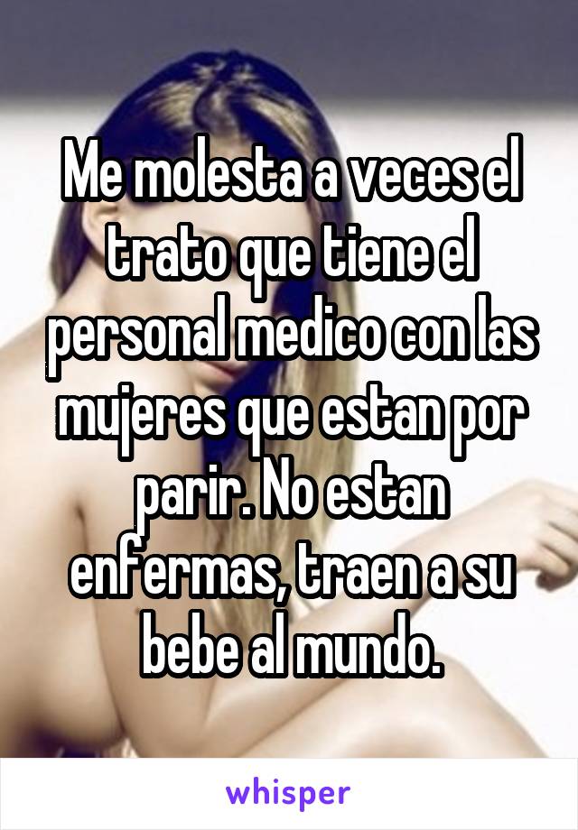 Me molesta a veces el trato que tiene el personal medico con las mujeres que estan por parir. No estan enfermas, traen a su bebe al mundo.