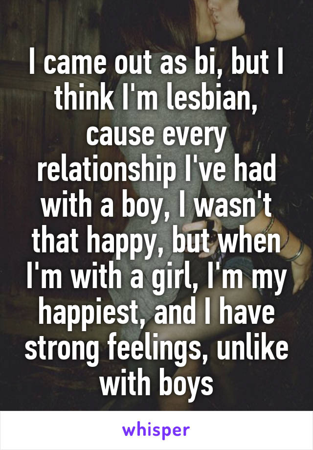 I came out as bi, but I think I'm lesbian, cause every relationship I've had with a boy, I wasn't that happy, but when I'm with a girl, I'm my happiest, and I have strong feelings, unlike with boys