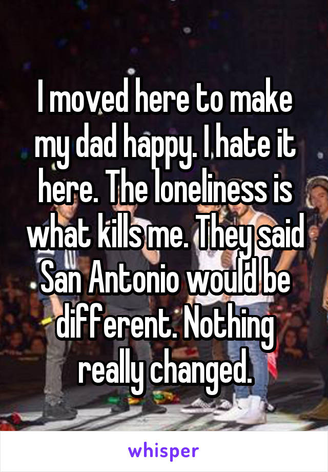 I moved here to make my dad happy. I hate it here. The loneliness is what kills me. They said San Antonio would be different. Nothing really changed.